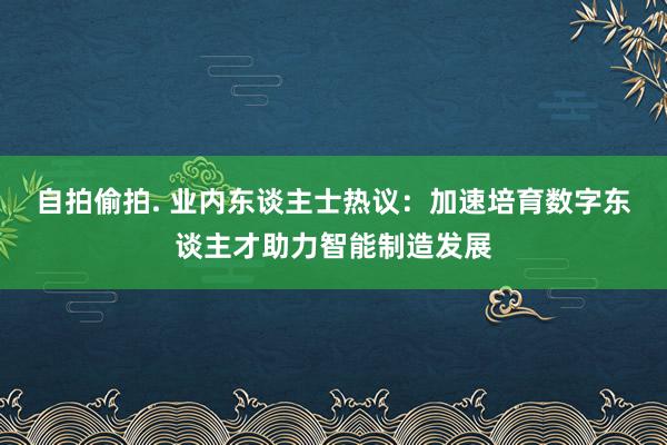 自拍偷拍. 业内东谈主士热议：加速培育数字东谈主才助力智能制造发展