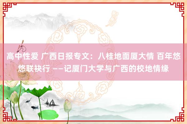 高中性爱 广西日报专文：八桂地面厦大情 百年悠悠联袂行 ——记厦门大学与广西的校地情缘