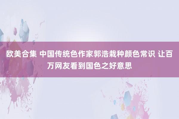 欧美合集 中国传统色作家郭浩栽种颜色常识 让百万网友看到国色之好意思