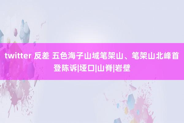 twitter 反差 五色海子山域笔架山、笔架山北峰首登陈诉|垭口|山脊|岩壁
