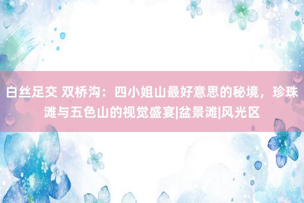 白丝足交 双桥沟：四小姐山最好意思的秘境，珍珠滩与五色山的视觉盛宴|盆景滩|风光区