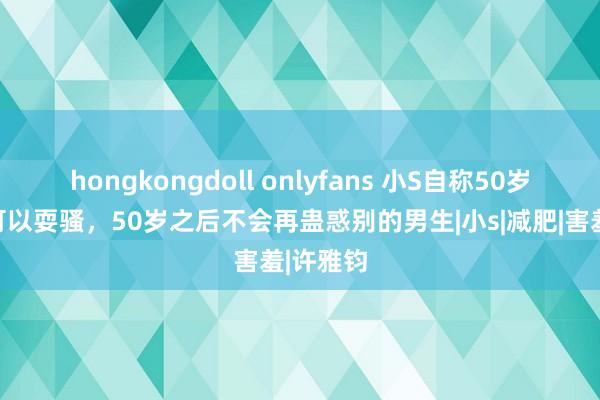 hongkongdoll onlyfans 小S自称50岁之前还可以耍骚，50岁之后不会再蛊惑别的男生|小s|减肥|害羞|许雅钧