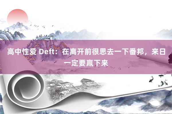 高中性爱 Deft：在离开前很思去一下番邦，来日一定要赢下来