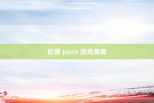 巨屌 porn 游戏黄蜂