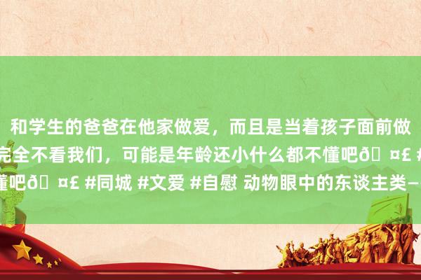 和学生的爸爸在他家做爱，而且是当着孩子面前做爱，太刺激了，孩子完全不看我们，可能是年龄还小什么都不懂吧🤣 #同城 #文爱 #自慰 动物眼中的东谈主类——中国后生网