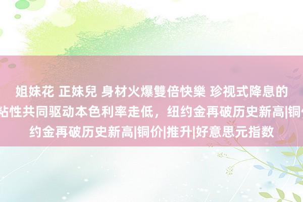 姐妹花 正妹兒 身材火爆雙倍快樂 珍视式降息的必要性与中枢通胀的粘性共同驱动本色利率走低，纽约金再破历史新高|铜价|推升|好意思元指数