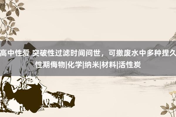 高中性爱 突破性过滤时间问世，可撤废水中多种捏久性期侮物|化学|纳米|材料|活性炭