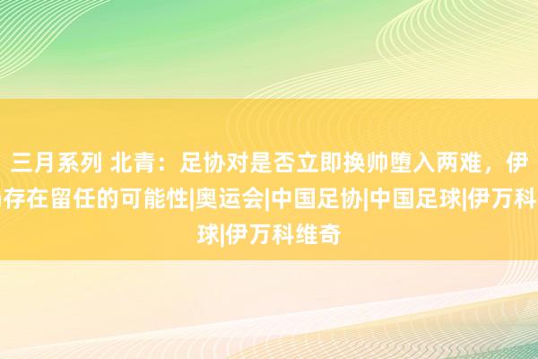 三月系列 北青：足协对是否立即换帅堕入两难，伊万仍存在留任的可能性|奥运会|中国足协|中国足球|伊万科维奇