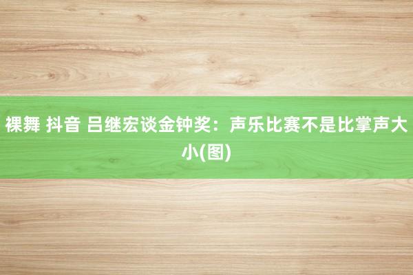 裸舞 抖音 吕继宏谈金钟奖：声乐比赛不是比掌声大小(图)