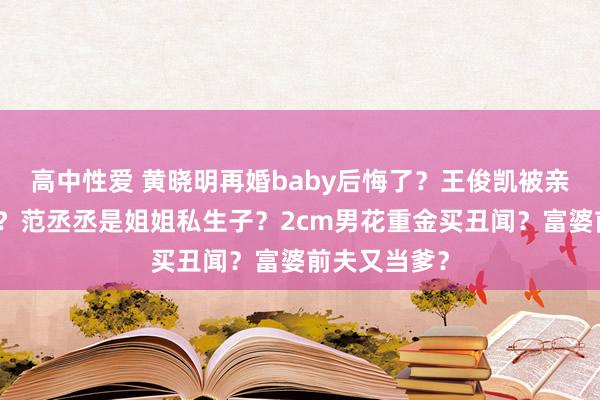 高中性爱 黄晓明再婚baby后悔了？王俊凯被亲爹亲妈吸血？范丞丞是姐姐私生子？2cm男花重金买丑闻？富婆前夫又当爹？