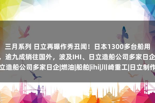 三月系列 日立再曝作秀丑闻！日本1300多台船用发动机波及数据作秀，逾九成销往国外，波及IHI、日立造船公司多家日企|燃油|船舶|ihi|川崎重工|日立制作所