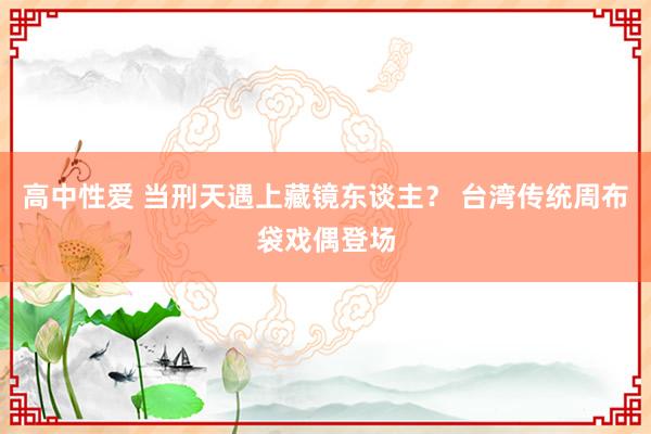 高中性爱 当刑天遇上藏镜东谈主？ 台湾传统周布袋戏偶登场