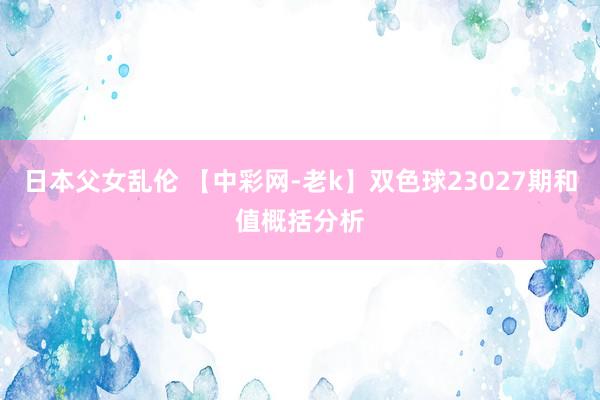 日本父女乱伦 【中彩网-老k】双色球23027期和值概括分析